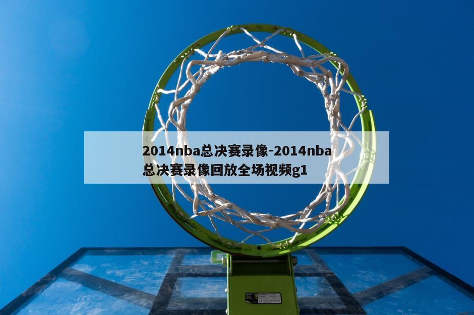 2014nba总决赛录像-2014nba总决赛录像回放全场视频g1